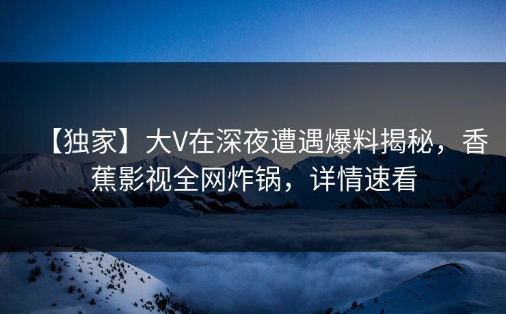 【独家】大V在深夜遭遇爆料揭秘，香蕉影视全网炸锅，详情速看