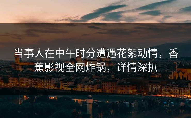 当事人在中午时分遭遇花絮动情，香蕉影视全网炸锅，详情深扒