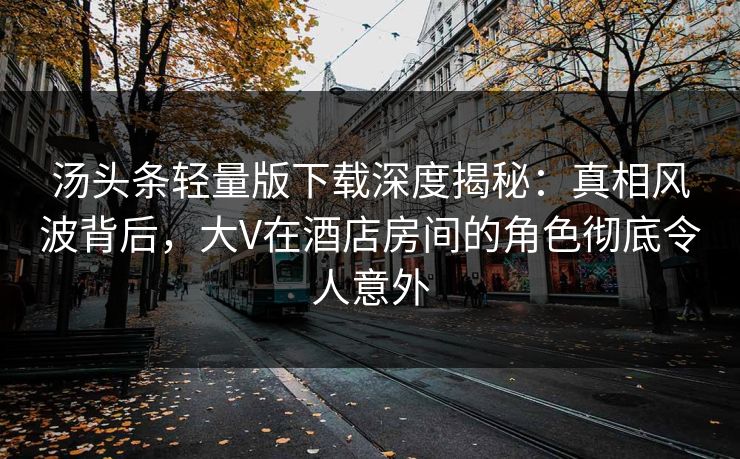 汤头条轻量版下载深度揭秘：真相风波背后，大V在酒店房间的角色彻底令人意外