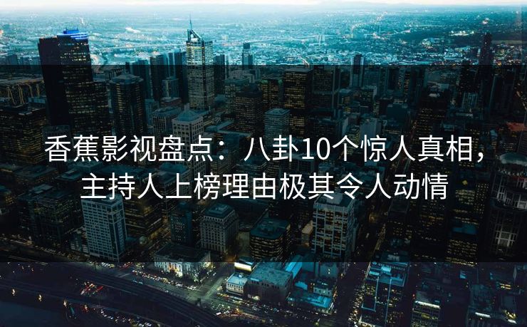 香蕉影视盘点：八卦10个惊人真相，主持人上榜理由极其令人动情