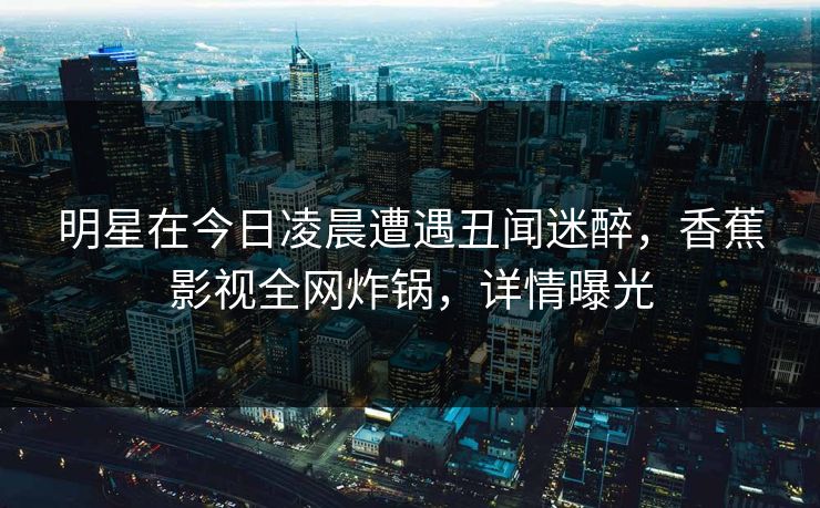 明星在今日凌晨遭遇丑闻迷醉，香蕉影视全网炸锅，详情曝光