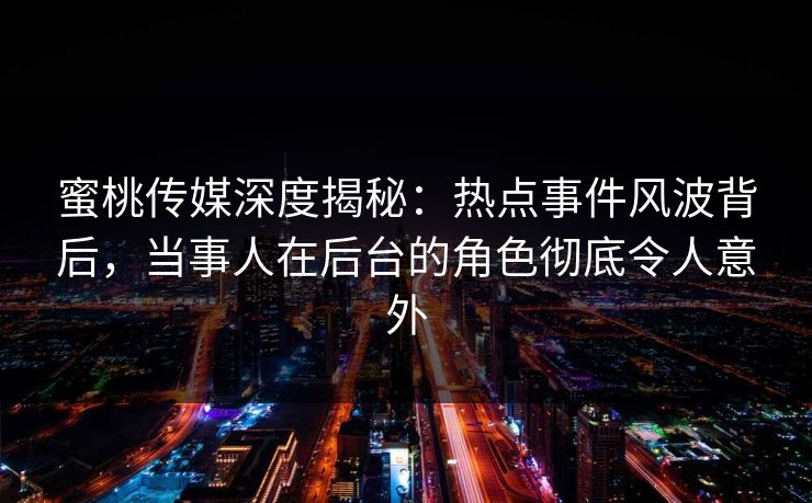 蜜桃传媒深度揭秘：热点事件风波背后，当事人在后台的角色彻底令人意外