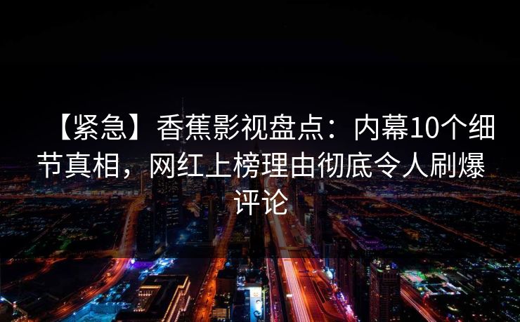 【紧急】香蕉影视盘点：内幕10个细节真相，网红上榜理由彻底令人刷爆评论