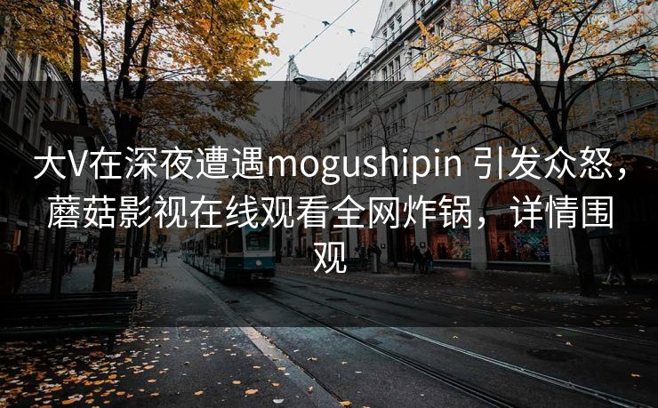 大V在深夜遭遇mogushipin 引发众怒，蘑菇影视在线观看全网炸锅，详情围观