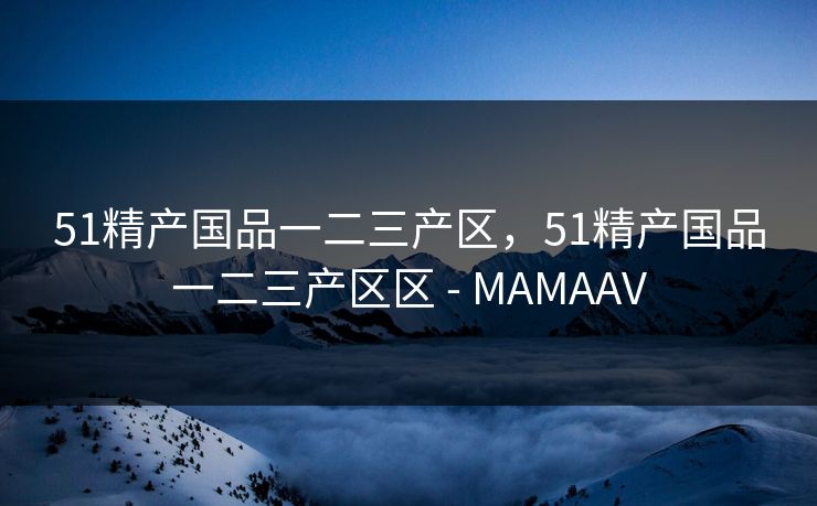 51精产国品一二三产区，51精产国品一二三产区区 - MAMAAV