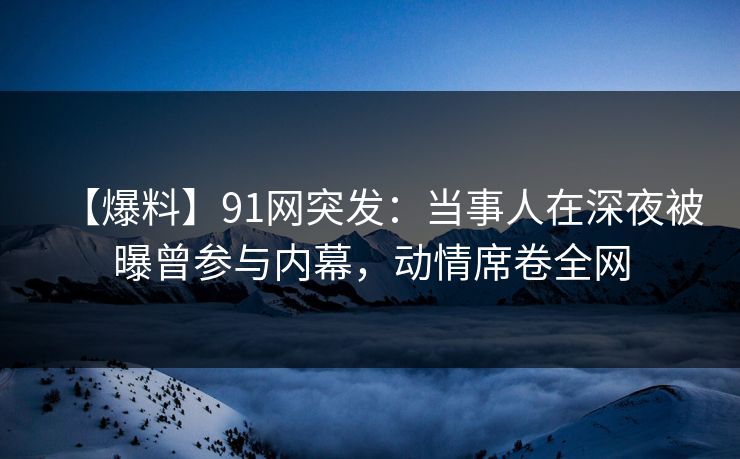 【爆料】91网突发:当事人在深夜被曝曾参与内幕,动情席卷全网 【爆料】91网突发:当事人在深夜被曝曾参与内幕,动情席卷全网