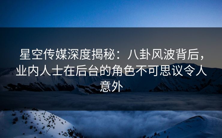 星空传媒深度揭秘：八卦风波背后，业内人士在后台的角色不可思议令人意外