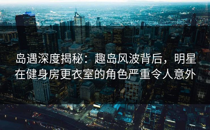 岛遇深度揭秘：趣岛风波背后，明星在健身房更衣室的角色严重令人意外